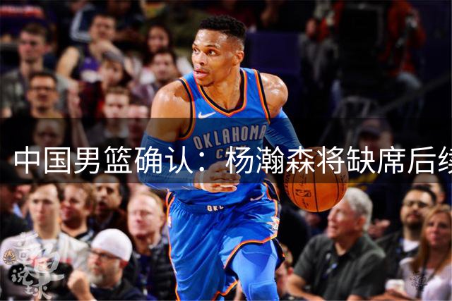 中国男篮确认：杨瀚森将缺席后续所有世预赛